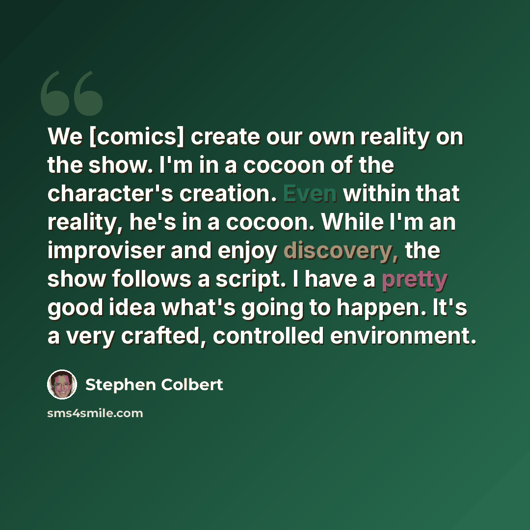 “We [comics] create our own reality on the show. I'm in a cocoon of the character's creation. Even within that reality, he's in a cocoon. While I'm an improviser and enjoy discovery, the show follows a script. I have a pretty good idea what's going to happen. It's a very ­crafted, controlled…” quote by Stephen Colbert