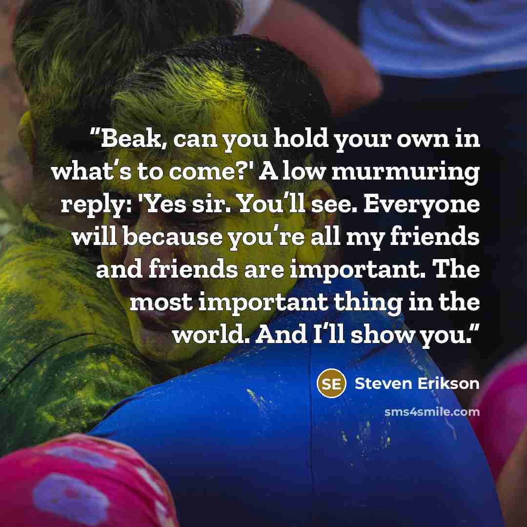 “Beak, can you hold your own in what’s to come?' A low murmuring reply: 'Yes sir. You’ll see. Everyone will because you’re all my friends and friends are important. The most important thing in the world. And I’ll show you.” quote by Steven Erikson