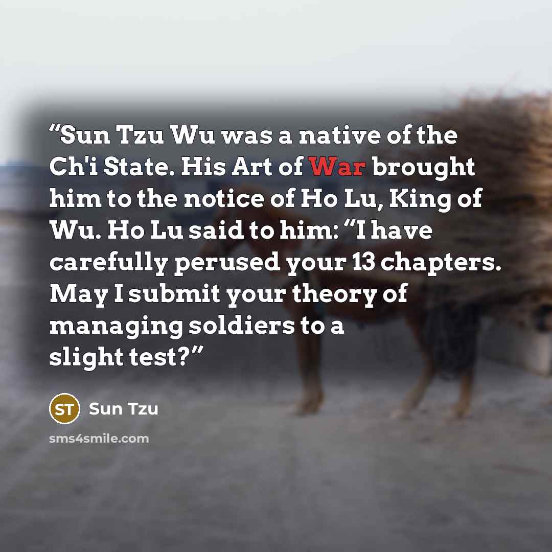 “Sun Tzu Wu was a native of the Ch'i State. His Art of War brought him to the notice of Ho Lu, King of Wu. Ho Lu said to him: “I have carefully perused your 13 chapters. May I submit your theory of managing soldiers to a slight test?” quote by Sun Tzu