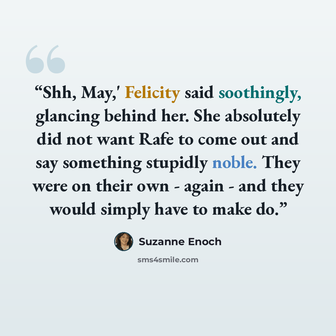 “Shh, May,' Felicity said soothingly, glancing behind her. She absolutely did not want Rafe to come out and say something stupidly noble. They were on their own - again - and they would simply have to make do.” quote by Suzanne Enoch