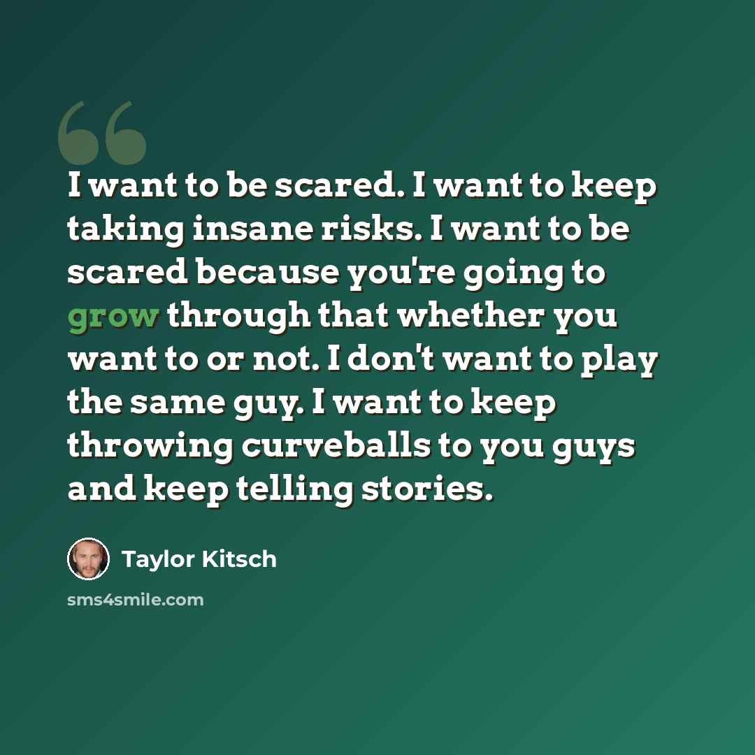 “I want to be scared. I want to keep taking insane risks. I want to be scared because you're going to grow through that whether you want to or not. I don't want to play the same guy. I want to keep throwing curveballs to you guys and keep telling stories.” quote by Taylor Kitsch