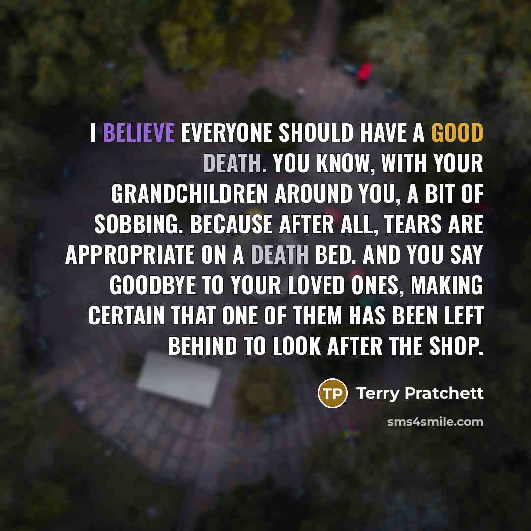 “I believe everyone should have a good death. You know, with your grandchildren around you, a bit of sobbing. Because after all, tears are appropriate on a death bed. And you say goodbye to your loved ones, making certain that one of them has been left behind to look after the shop.” quote by Terry Pratchett