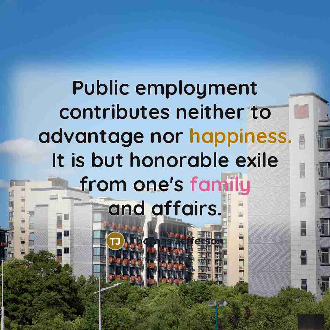 “Public employment contributes neither to advantage nor happiness. It is but honorable exile from one's family and affairs.” quote by Thomas Jefferson