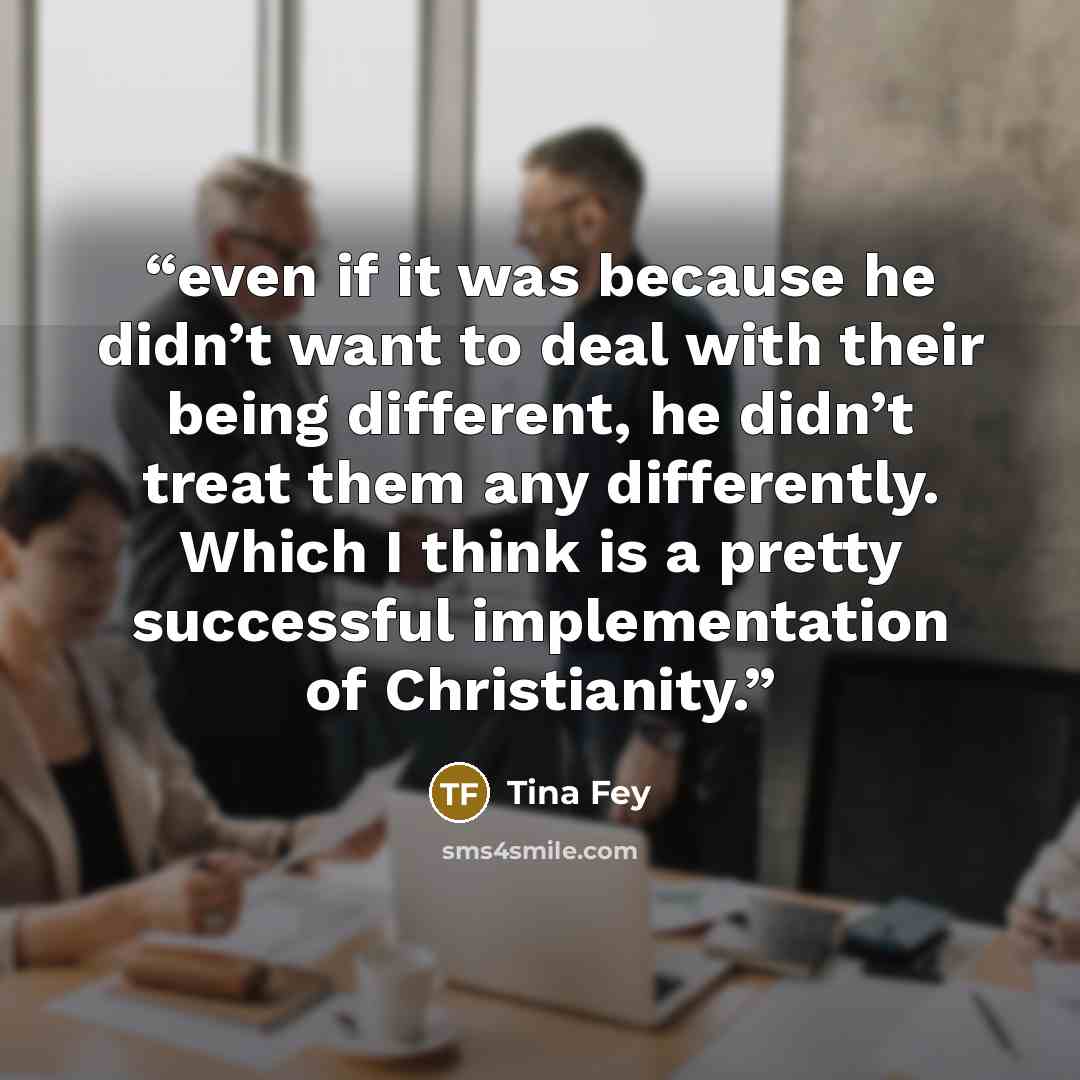 “even if it was because he didn’t want to deal with their being different, he didn’t treat them any differently. Which I think is a pretty successful implementation of Christianity.” quote by Tina Fey