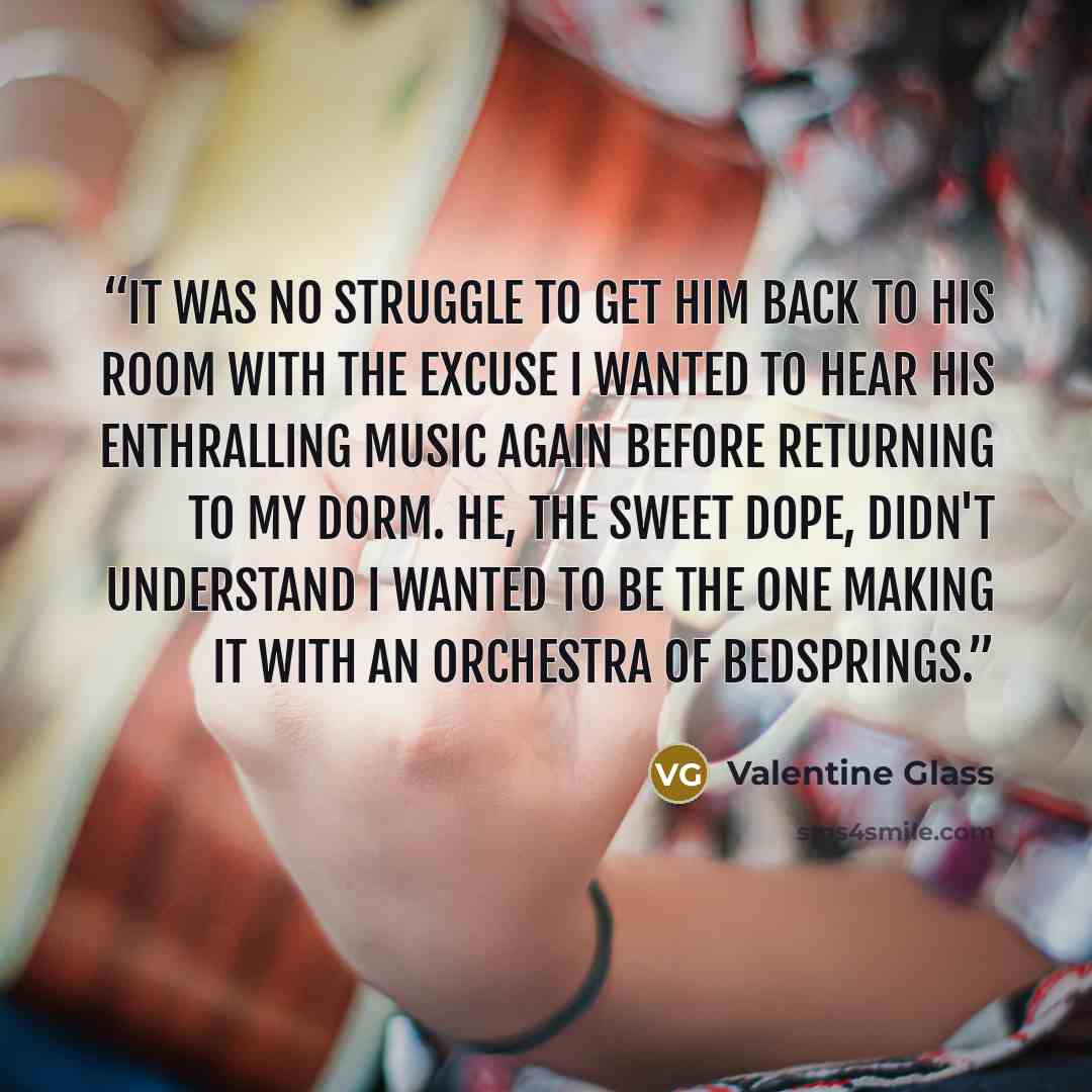 “It was no struggle to get him back to his room with the excuse I wanted to hear his enthralling music again before returning to my dorm. He, the sweet dope, didn't understand I wanted to be the one making it with an orchestra of bedsprings.” quote by Valentine Glass