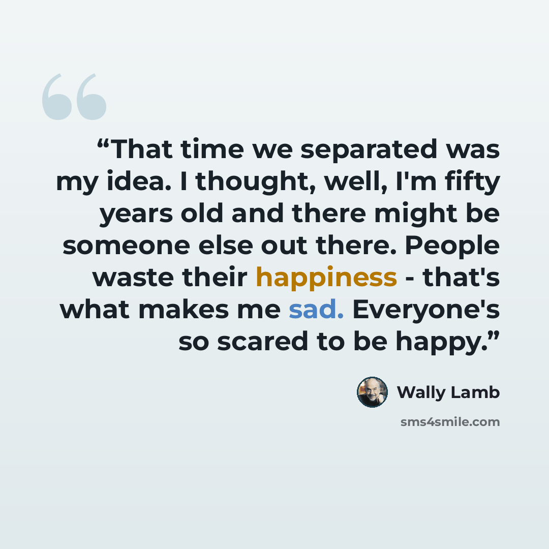 “That time we separated was my idea. I thought, well, I'm fifty years old and there might be someone else out there. People waste their happiness - that's what makes me sad. Everyone's so scared to be happy.” quote by Wally Lamb