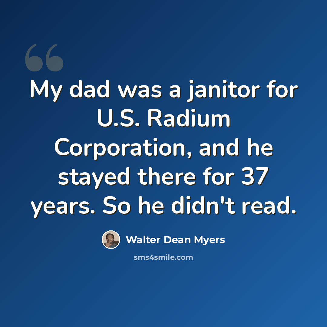 “My dad was a janitor for U.S. Radium Corporation, and he stayed there for 37 years. So he didn't read.” quote by Walter Dean Myers