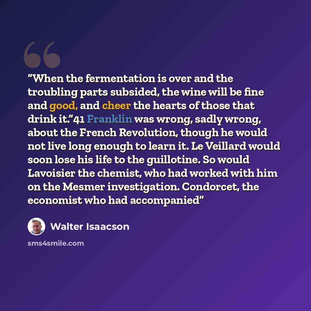 “When the fermentation is over and the troubling parts subsided, the wine will be fine and good, and cheer the hearts of those that drink it.”41 Franklin was wrong, sadly wrong, about the French Revolution, though he would not live long enough to learn it. Le Veillard would soon lose his life to…” quote by Walter Isaacson