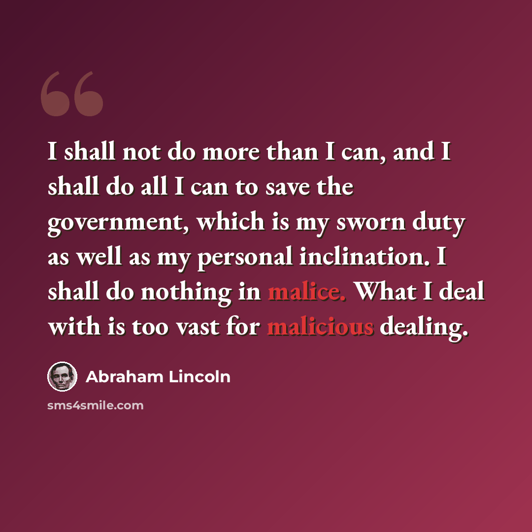 “I shall not do more than I can, and I shall do all I can to save the government, which is my sworn duty as well as my personal inclination. I shall do nothing in malice. What I deal with is too vast for malicious dealing.” quote by Abraham Lincoln