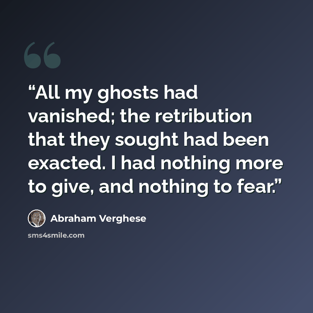 “All my ghosts had vanished; the retribution that they sought had been exacted. I had nothing more to give, and nothing to fear.” quote by Abraham Verghese