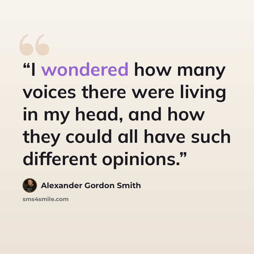 “I wondered how many voices there were living in my head, and how they could all have such different opinions.” quote by Alexander Gordon Smith