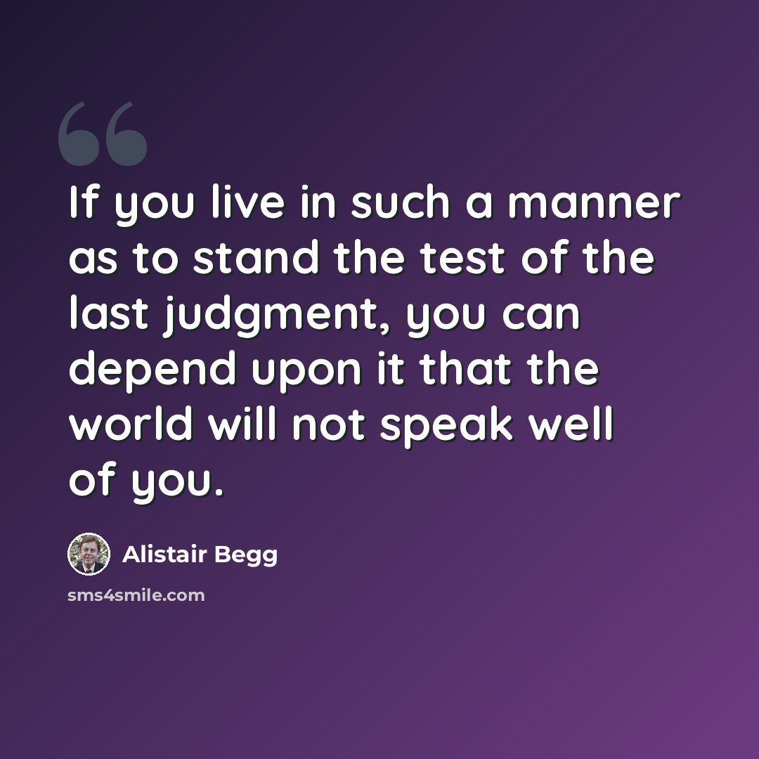 “If you live in such a manner as to stand the test of the last judgment, you can depend upon it that the world will not speak well of you.” quote by Alistair Begg
