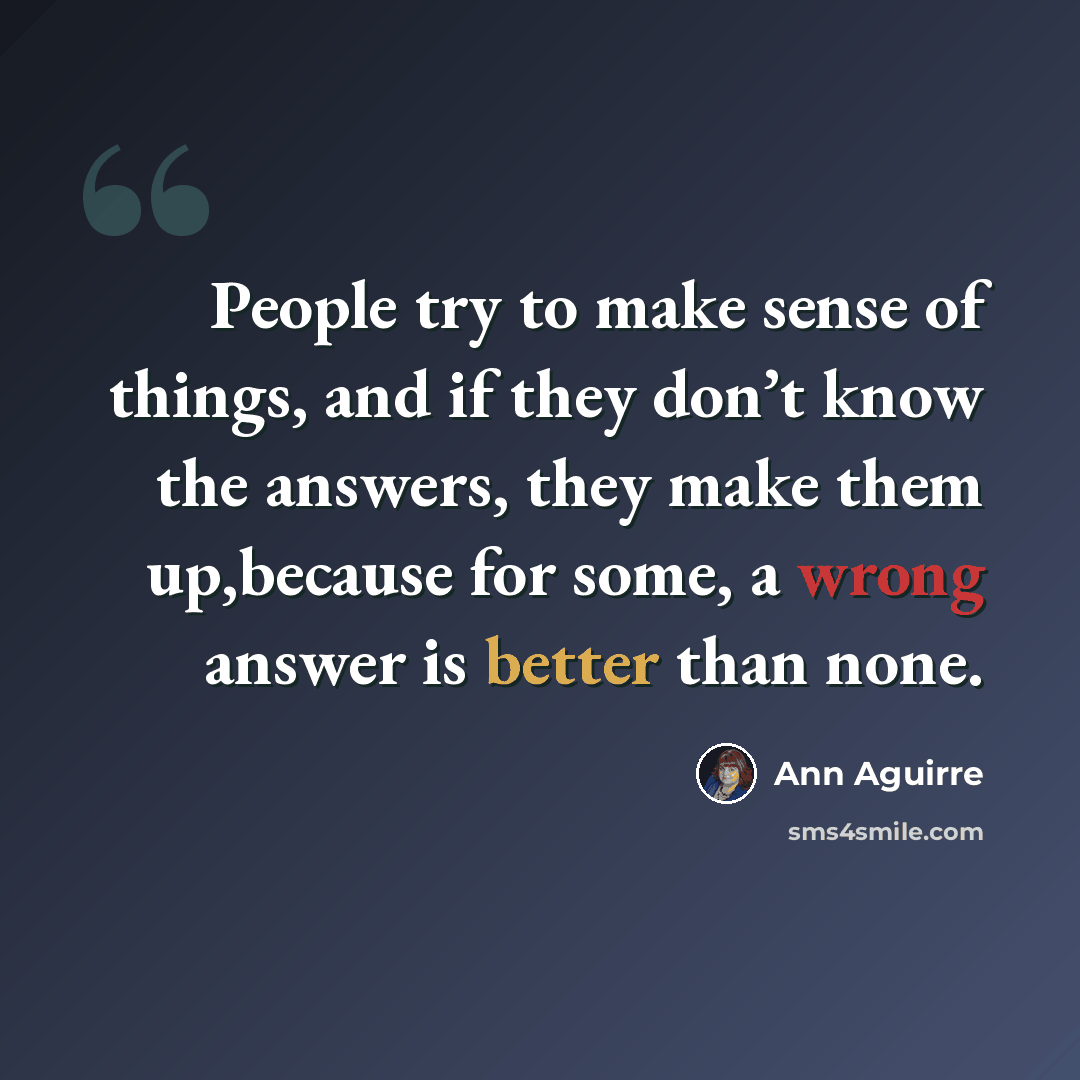 “People try to make sense of things, and if they don’t know the answers, they make them up,because for some, a wrong answer is better than none.” quote by Ann Aguirre