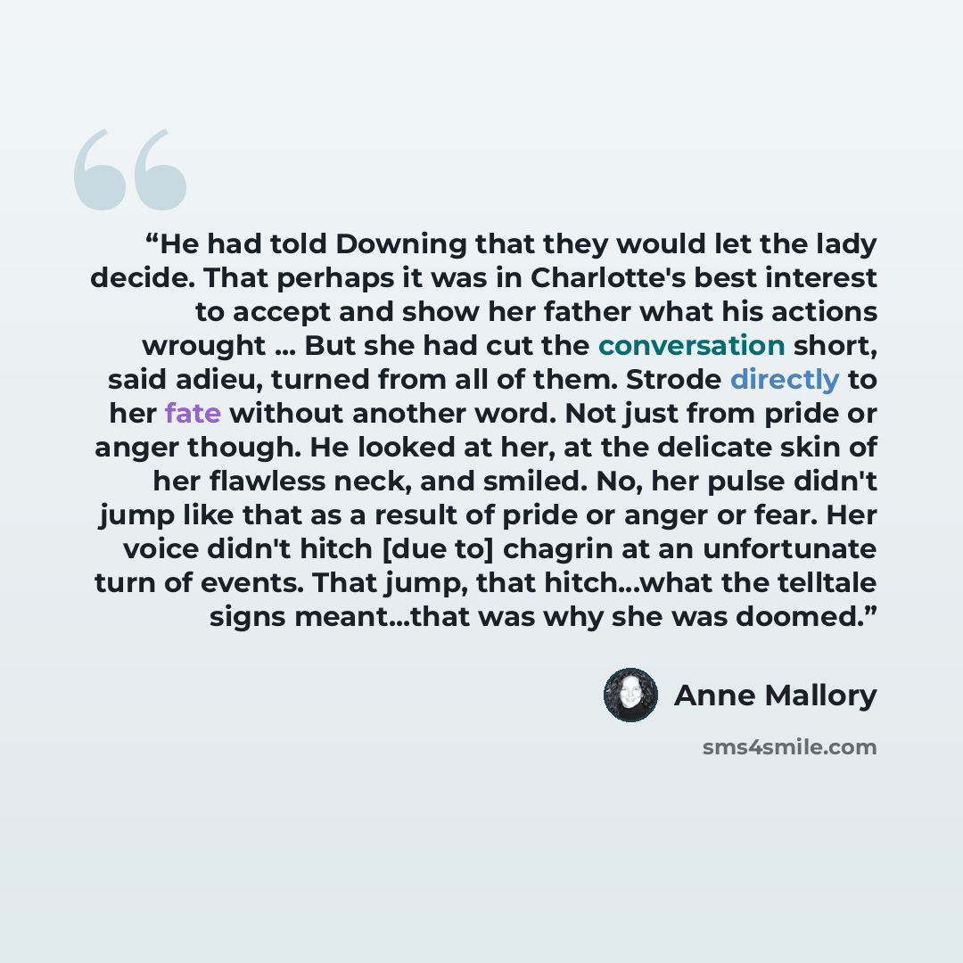 “He had told Downing that they would let the lady decide. That perhaps it was in Charlotte's best interest to accept and show her father what his actions wrought ... But she had cut the conversation short, said adieu, turned from all of them. Strode directly to her fate without another word. Not…” quote by Anne Mallory