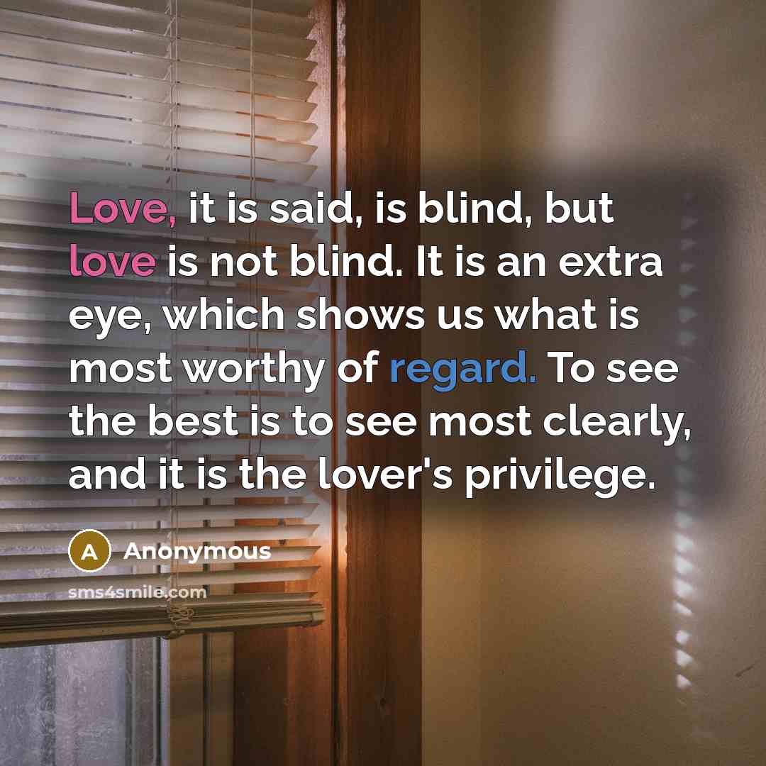 “Love, it is said, is blind, but love is not blind. It is an extra eye, which shows us what is most worthy of regard. To see the best is to see most clearly, and it is the lover's privilege.” quote by Anonymous