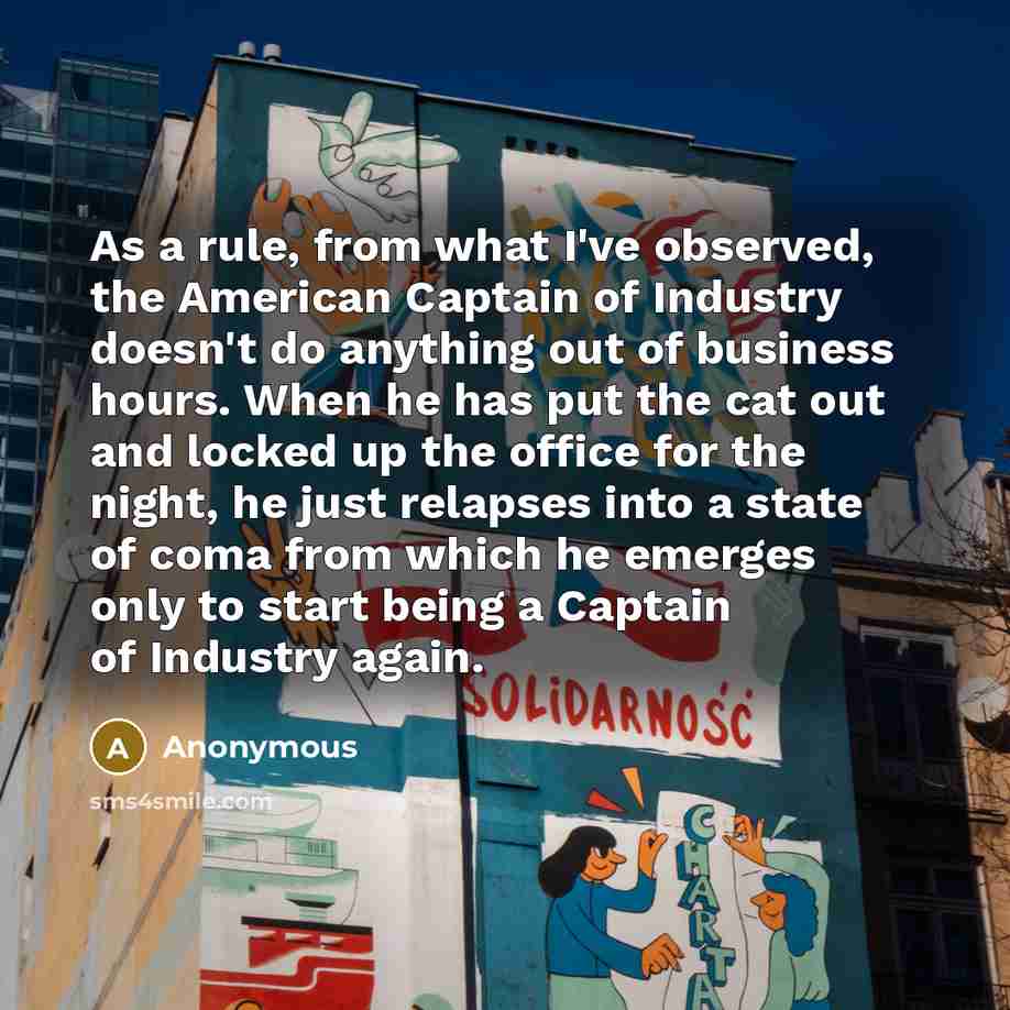 “As a rule, from what I've observed, the American Captain of Industry doesn't do anything out of business hours. When he has put the cat out and locked up the office for the night, he just relapses into a state of coma from which he emerges only to start being a Captain of Industry again.” quote by Anonymous