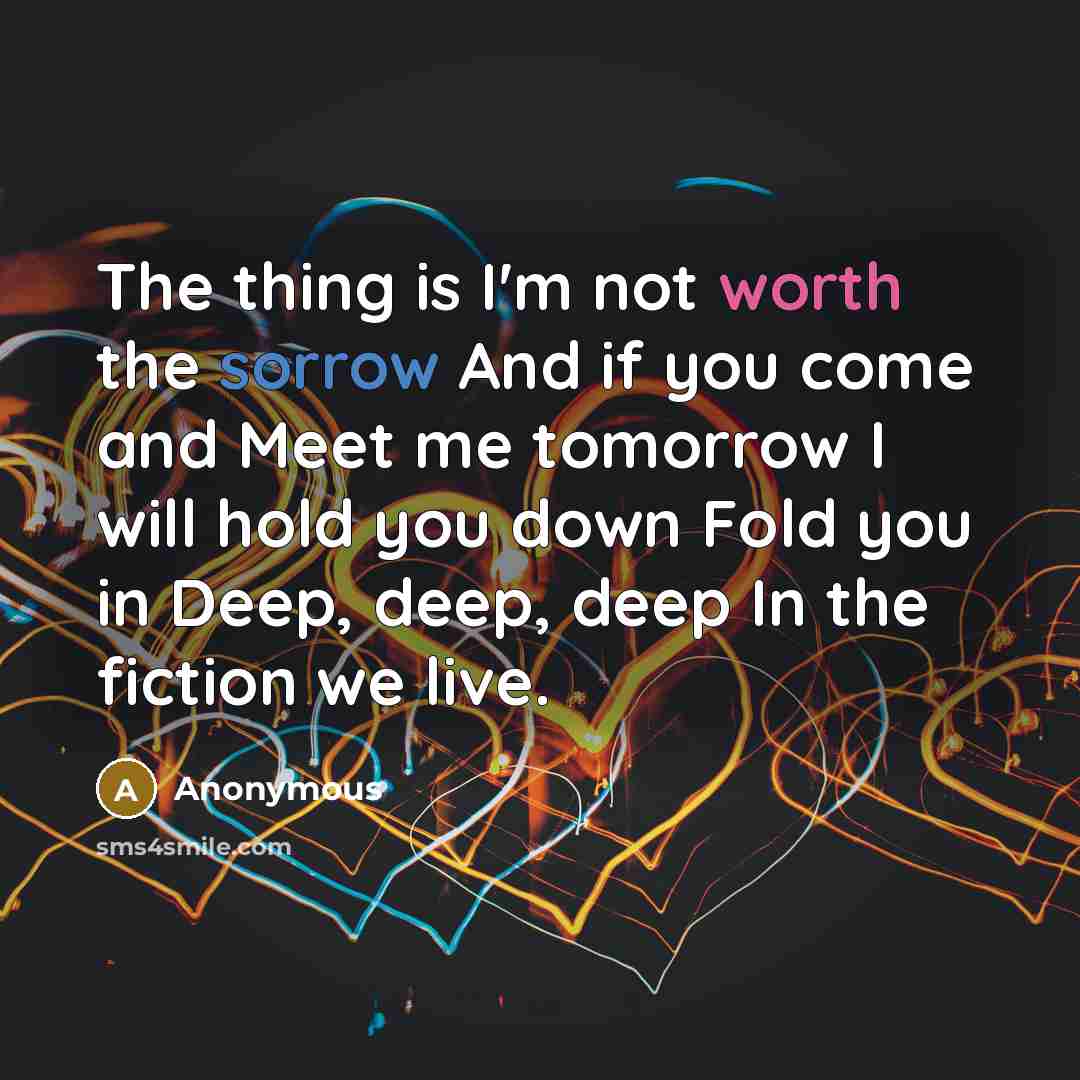 “The thing is I'm not worth the sorrow And if you come and Meet me tomorrow I will hold you down Fold you in Deep, deep, deep In the fiction we live.” quote by Anonymous