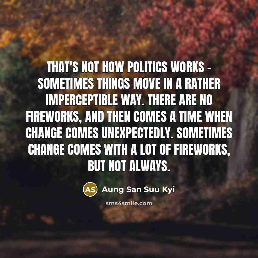 “That's not how politics works - sometimes things move in a rather imperceptible way. There are no fireworks, and then comes a time when change comes unexpectedly. Sometimes change comes with a lot of fireworks, but not always.” quote by Aung San Suu Kyi