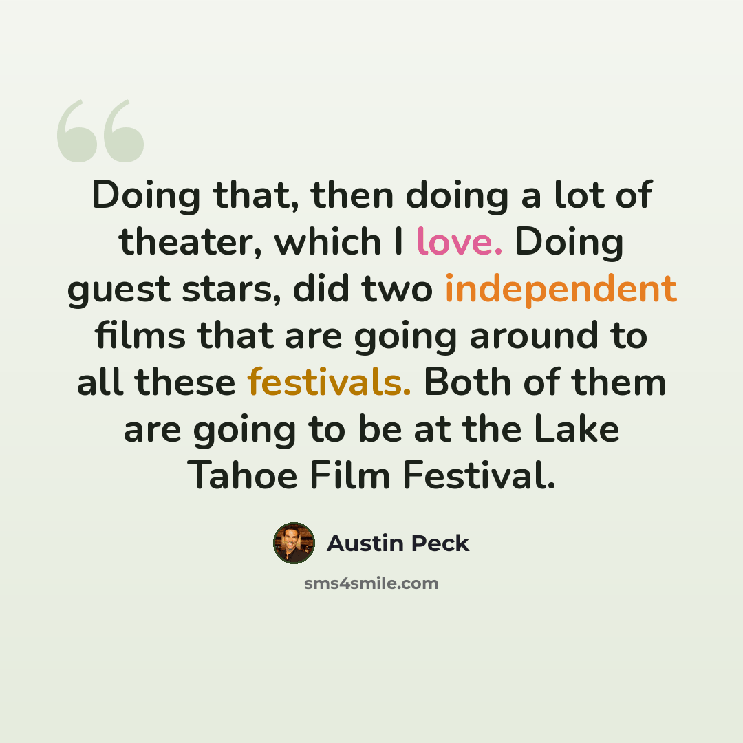 “Doing that, then doing a lot of theater, which I love. Doing guest stars, did two independent films that are going around to all these festivals. Both of them are going to be at the Lake Tahoe Film Festival.” quote by Austin Peck