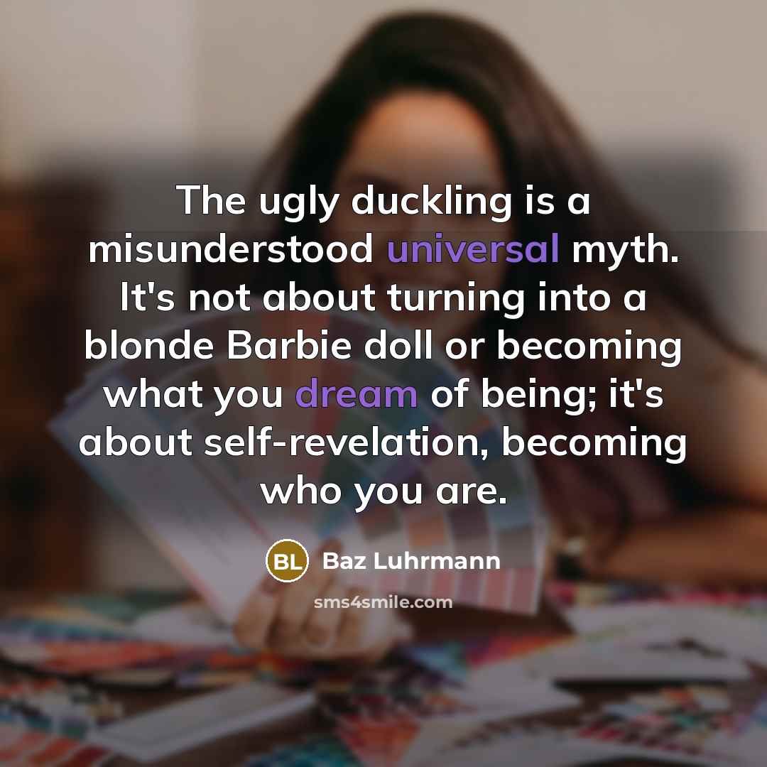 “The ugly duckling is a misunderstood universal myth. It's not about turning into a blonde Barbie doll or becoming what you dream of being; it's about self-revelation, becoming who you are.” quote by Baz Luhrmann