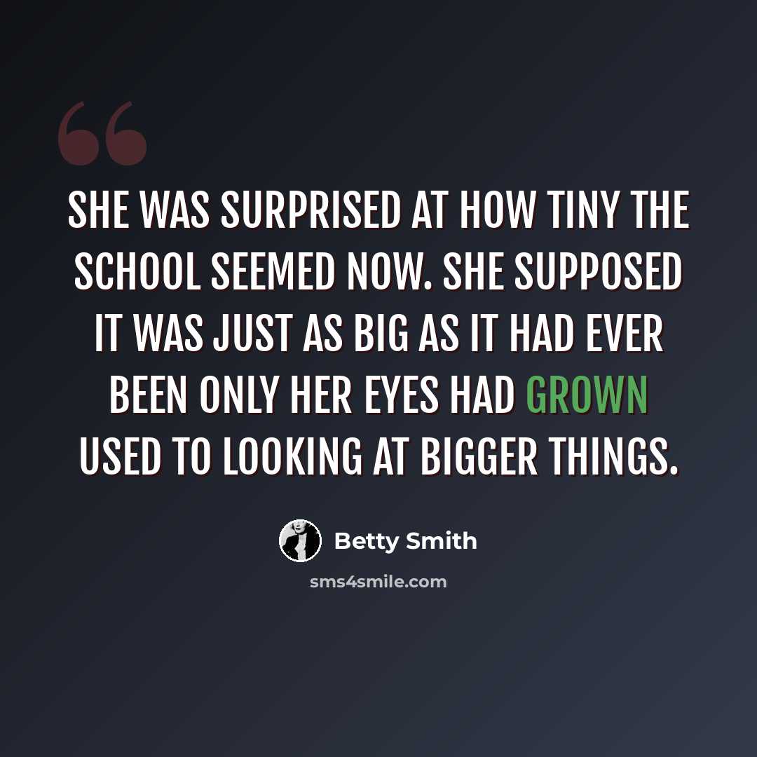 “She was surprised at how tiny the school seemed now. She supposed it was just as big as it had ever been only her eyes had grown used to looking at bigger things.” quote by Betty Smith