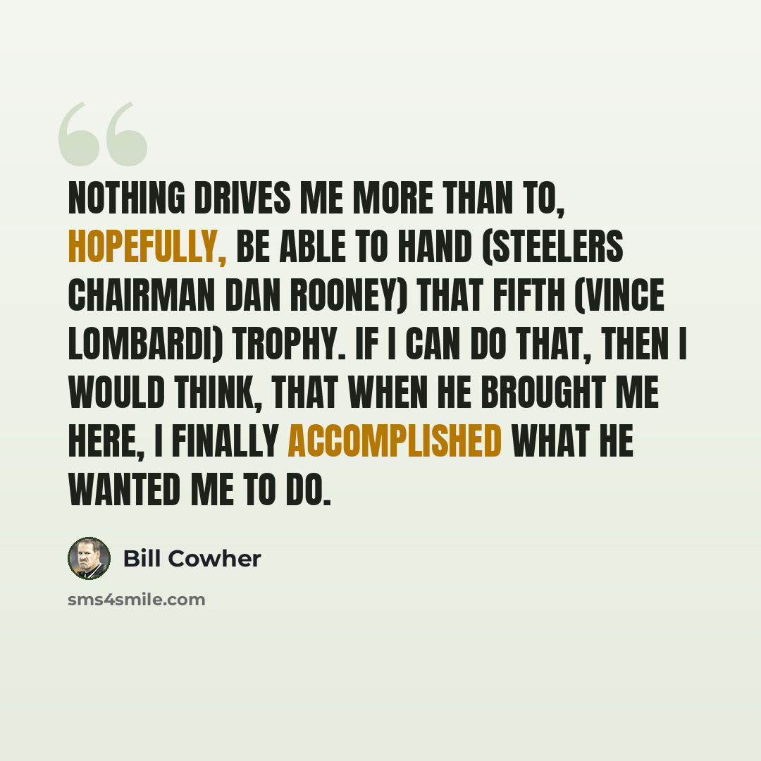 “Nothing drives me more than to, hopefully, be able to hand (Steelers chairman Dan Rooney) that fifth (Vince Lombardi) trophy. If I can do that, then I would think, that when he brought me here, I finally accomplished what he wanted me to do.” quote by Bill Cowher