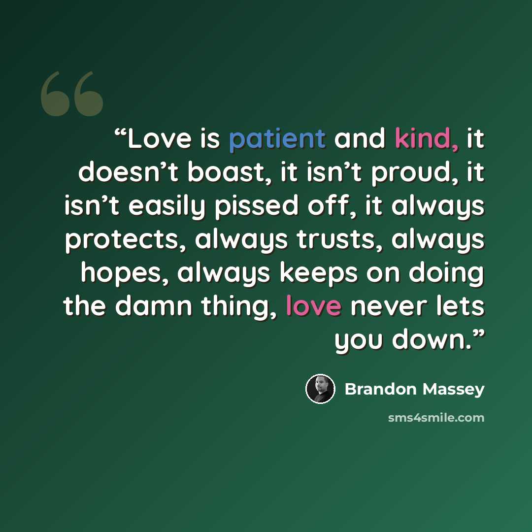 “Love is patient and kind, it doesn’t boast, it isn’t proud, it isn’t easily pissed off, it always protects, always trusts, always hopes, always keeps on doing the damn thing, love never lets you down.” quote by Brandon Massey