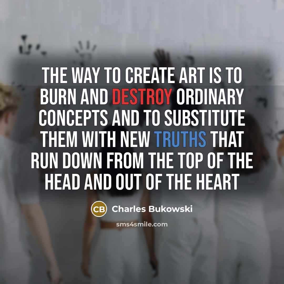 “the way to create art is to burn and destroy ordinary concepts and to substitute them with new truths that run down from the top of the head and out of the heart” quote by Charles Bukowski