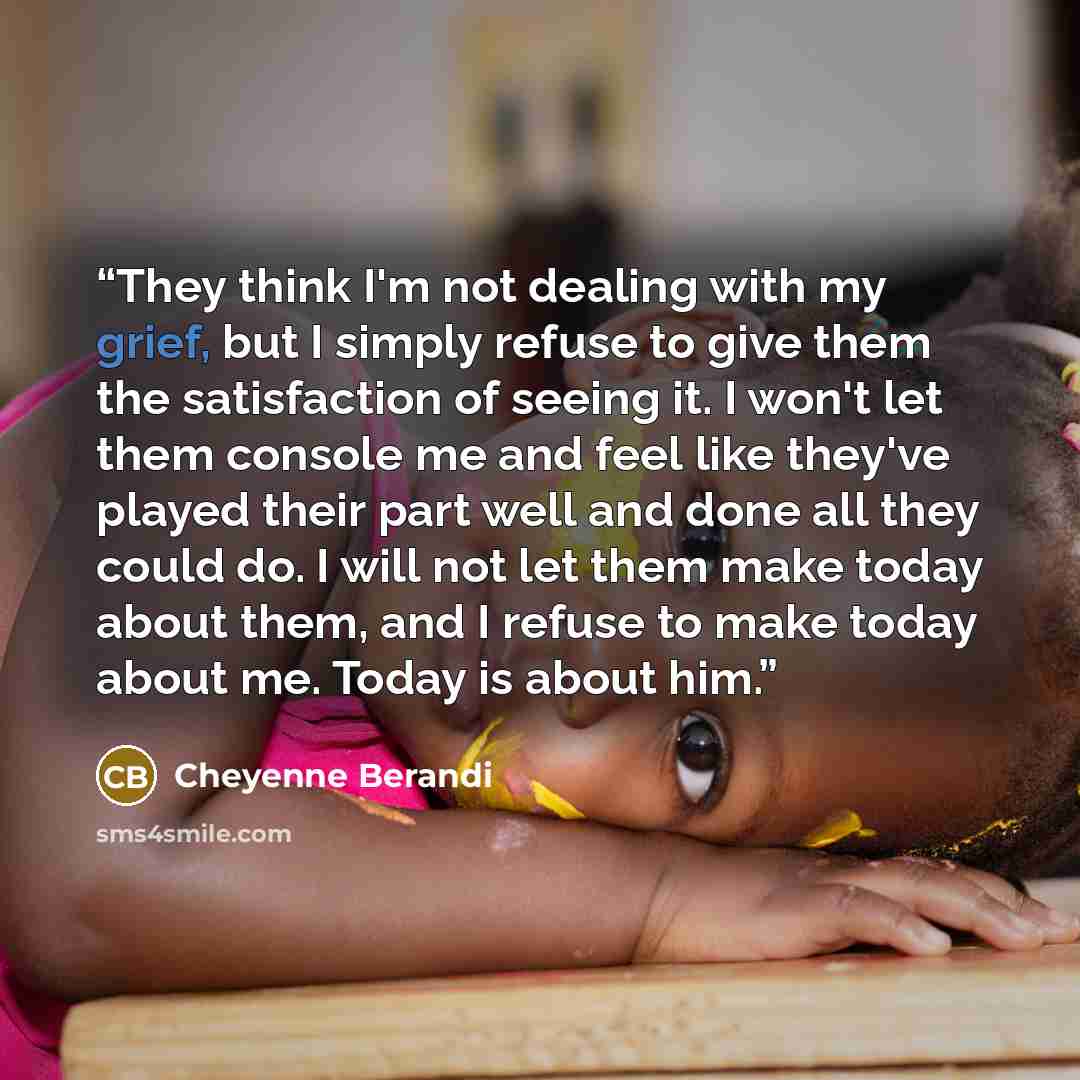 “They think I'm not dealing with my grief, but I simply refuse to give them the satisfaction of seeing it. I won't let them console me and feel like they've played their part well and done all they could do. I will not let them make today about them, and I refuse to make today about me. Today is…” quote by Cheyenne Berandi