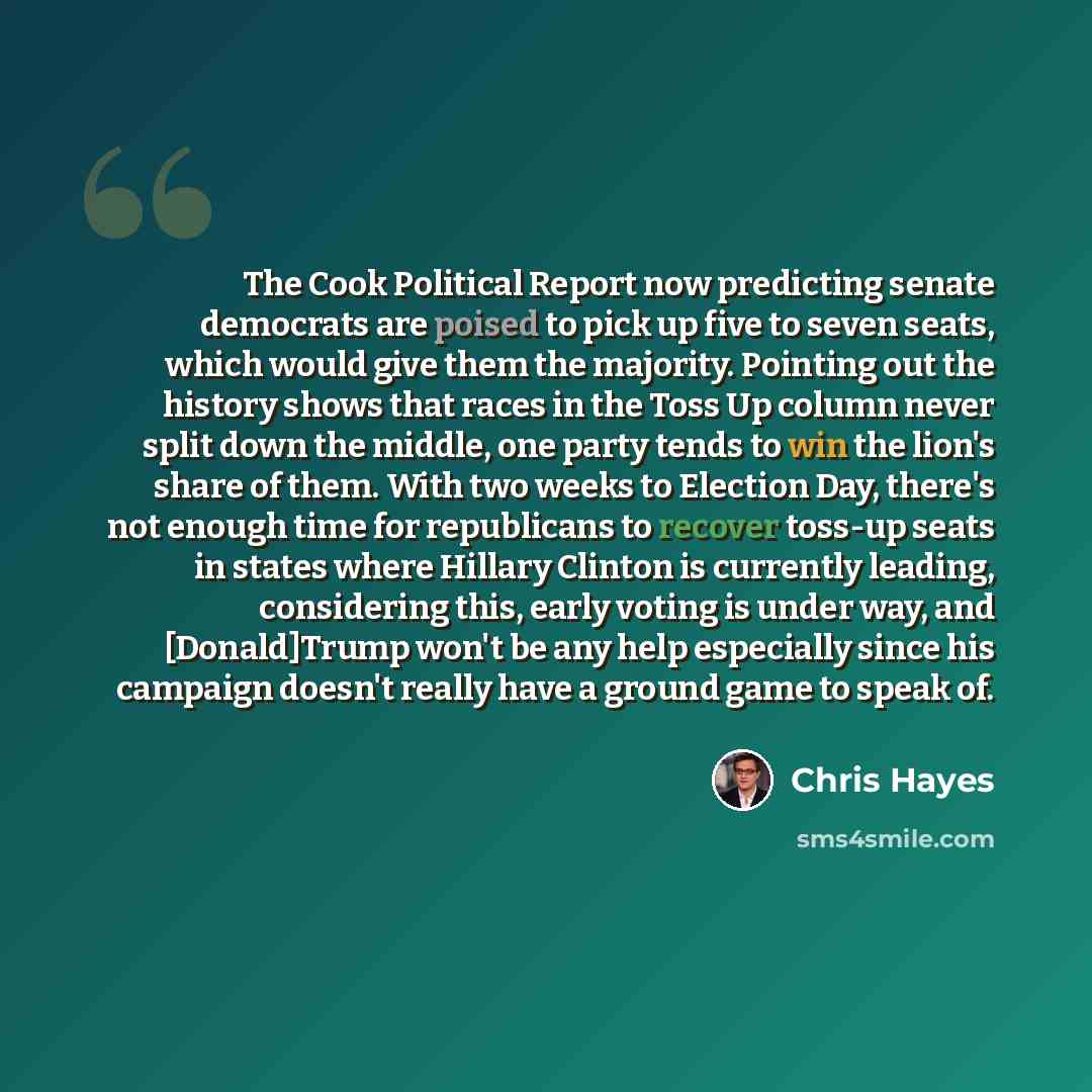 “The Cook Political Report now predicting senate democrats are poised to pick up five to seven seats, which would give them the majority. Pointing out the history shows that races in the Toss Up column never split down the middle, one party tends to win the lion's share of them. With two weeks to…” quote by Chris Hayes