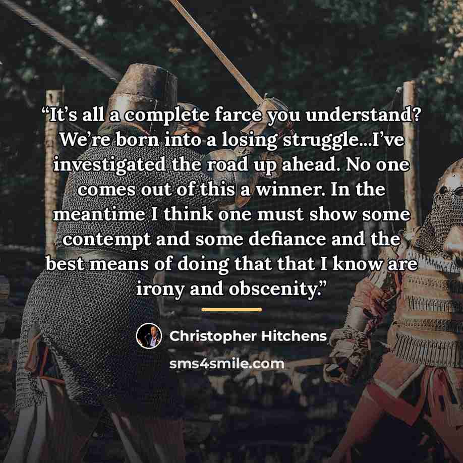 “It’s all a complete farce you understand? We’re born into a losing struggle...I’ve investigated the road up ahead. No one comes out of this a winner. In the meantime I think one must show some contempt and some defiance and the best means of doing that that I know are irony and obscenity.” quote by Christopher Hitchens