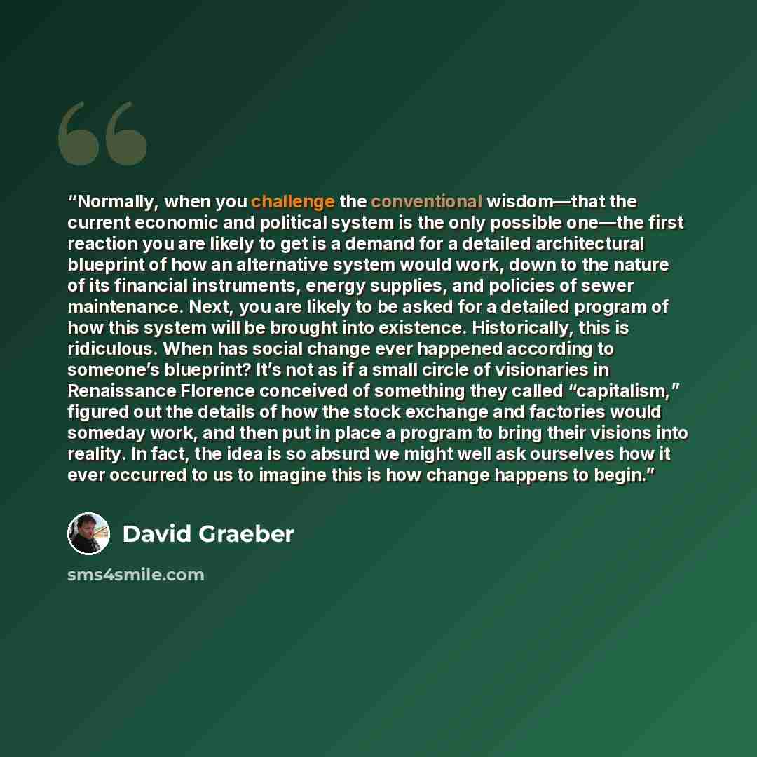 “Normally, when you challenge the conventional wisdom—that the current economic and political system is the only possible one—the first reaction you are likely to get is a demand for a detailed architectural blueprint of how an alternative system would work, down to the nature of its financial…” quote by David Graeber