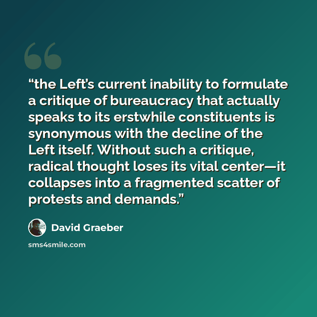 “the Left’s current inability to formulate a critique of bureaucracy that actually speaks to its erstwhile constituents is synonymous with the decline of the Left itself. Without such a critique, radical thought loses its vital center—it collapses into a fragmented scatter of protests and demands.” quote by David Graeber