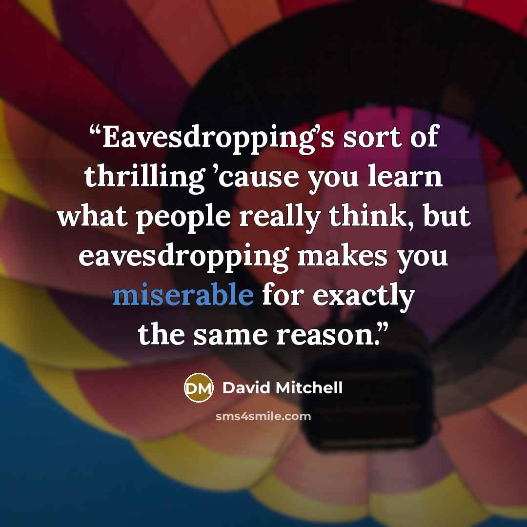 “Eavesdropping’s sort of thrilling ’cause you learn what people really think, but eavesdropping makes you miserable for exactly the same reason.” quote by David Mitchell