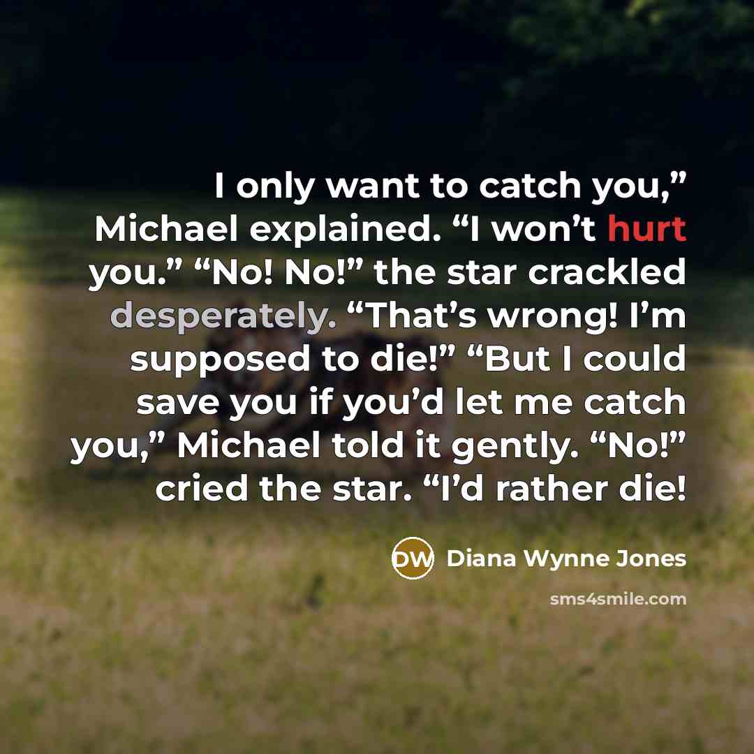 “I only want to catch you,” Michael explained. “I won’t hurt you.” “No! No!” the star crackled desperately. “That’s wrong! I’m supposed to die!” “But I could save you if you’d let me catch you,” Michael told it gently. “No!” cried the star. “I’d rather die!” quote by Diana Wynne Jones