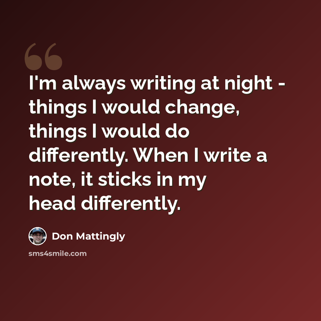 “I'm always writing at night - things I would change, things I would do differently. When I write a note, it sticks in my head differently.” quote by Don Mattingly