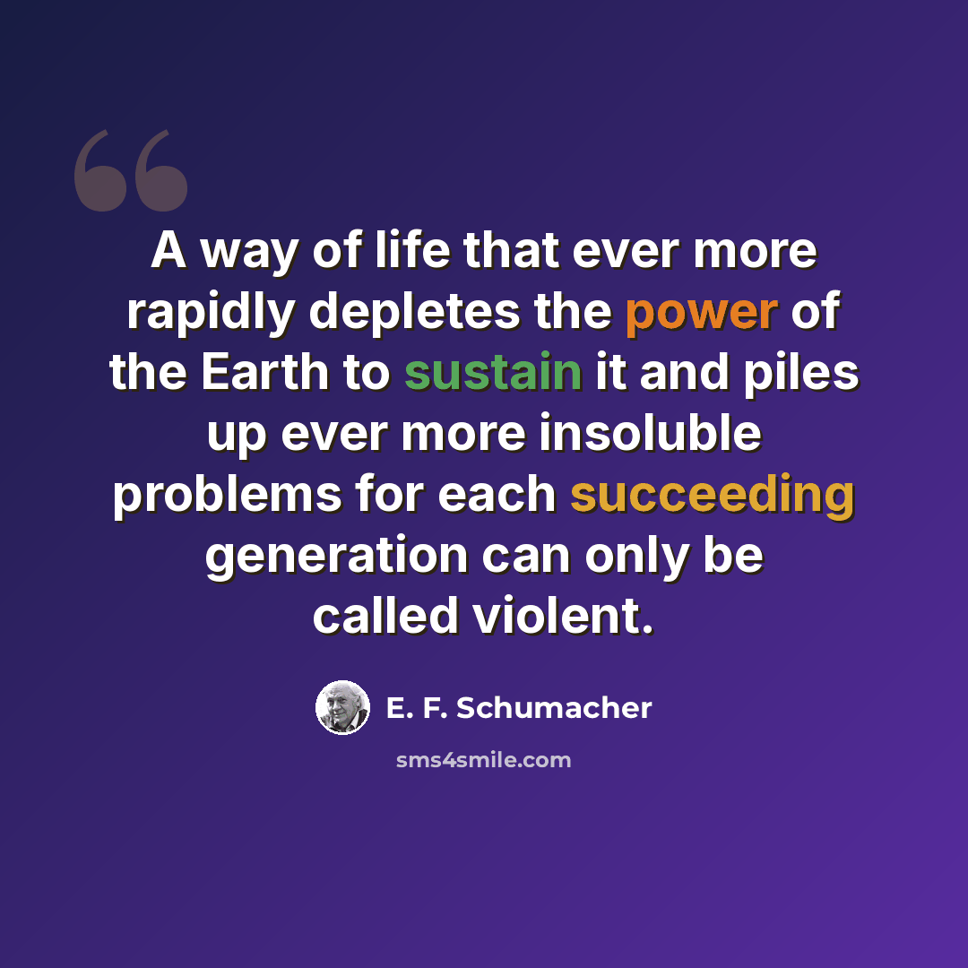 “A way of life that ever more rapidly depletes the power of the Earth to sustain it and piles up ever more insoluble problems for each succeeding generation can only be called violent.” quote by E. F. Schumacher