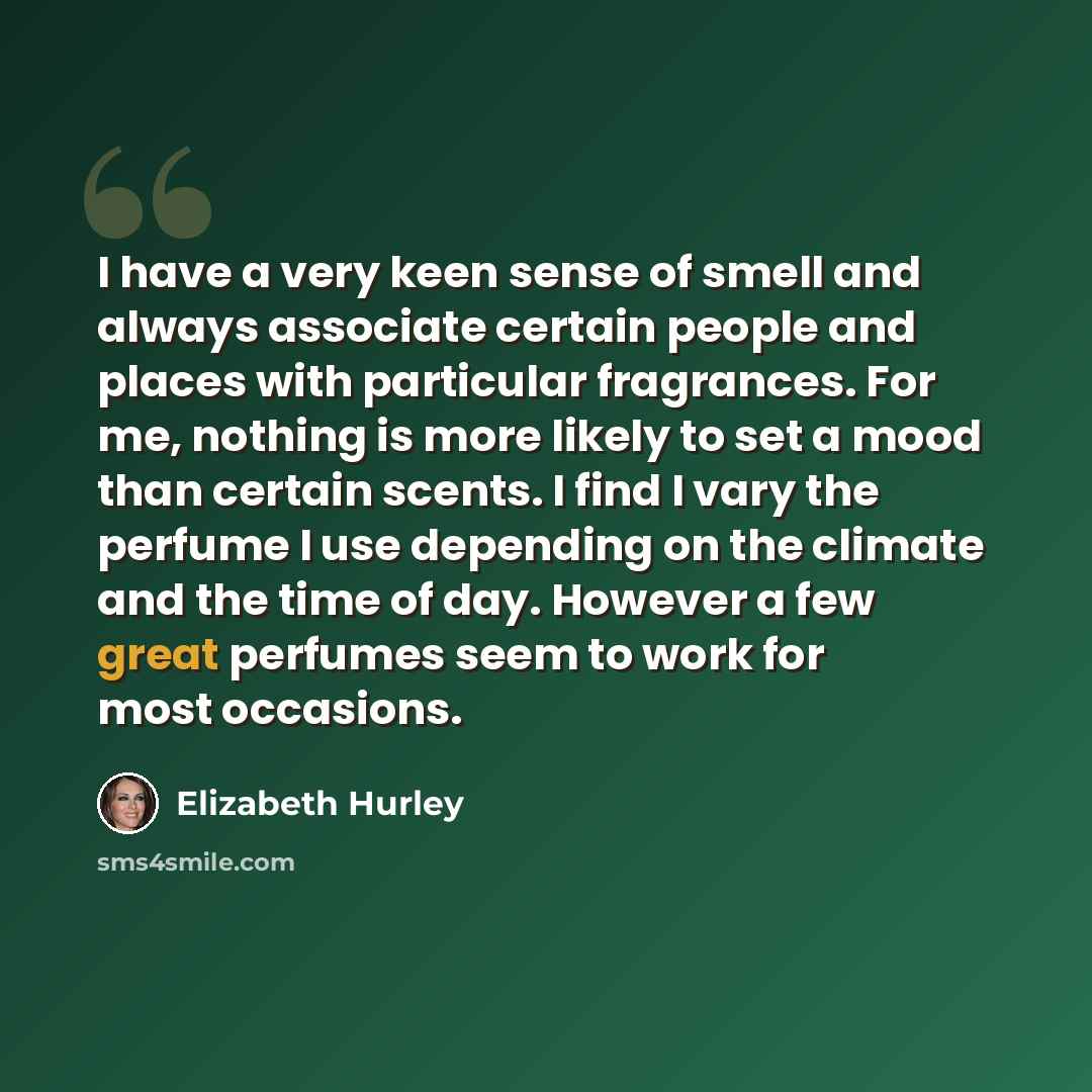 “I have a very keen sense of smell and always associate certain people and places with particular fragrances. For me, nothing is more likely to set a mood than certain scents. I find I vary the perfume I use depending on the climate and the time of day. However a few great perfumes seem to work for…” quote by Elizabeth Hurley