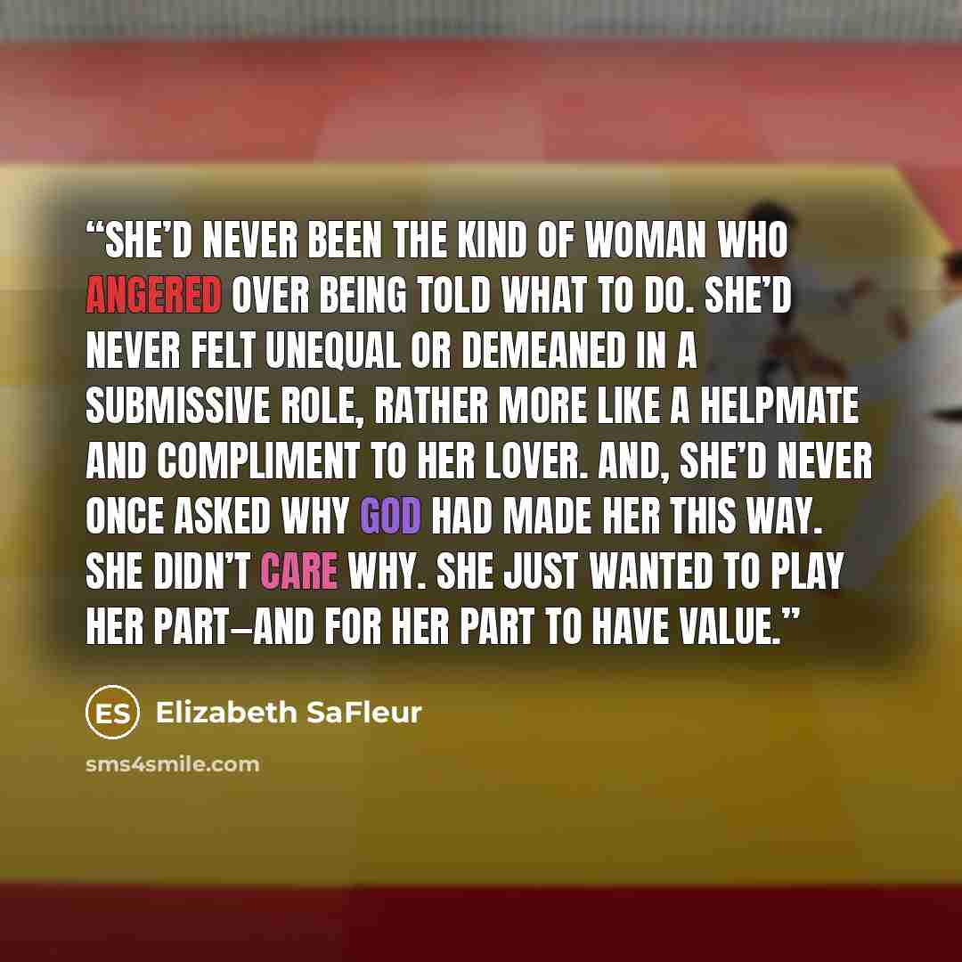“She’d never been the kind of woman who angered over being told what to do. She’d never felt unequal or demeaned in a submissive role, rather more like a helpmate and compliment to her lover. And, she’d never once asked why God had made her this way. She didn’t care why. She just wanted to play her…” quote by Elizabeth SaFleur