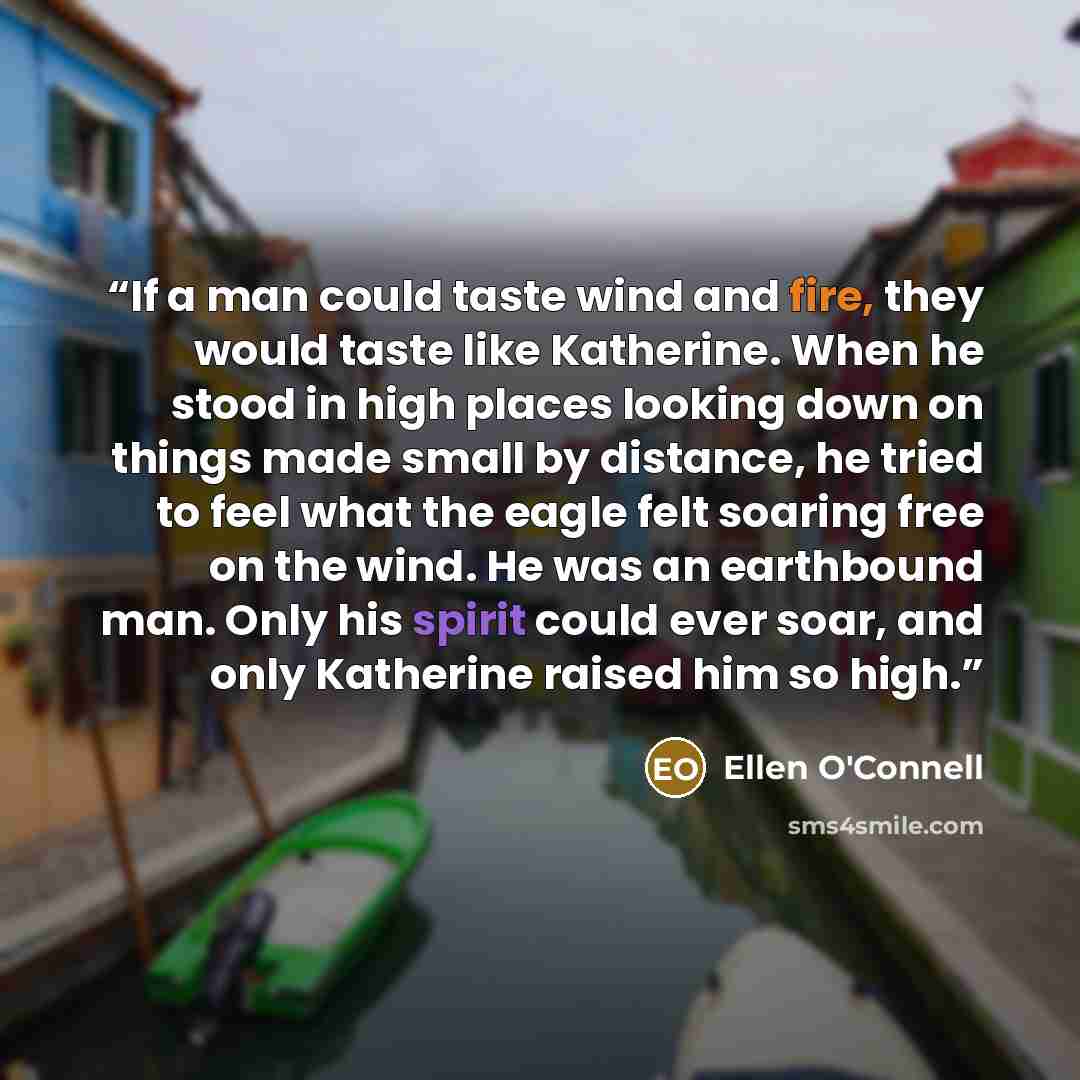 “If a man could taste wind and fire, they would taste like Katherine. When he stood in high places looking down on things made small by distance, he tried to feel what the eagle felt soaring free on the wind. He was an earthbound man. Only his spirit could ever soar, and only Katherine raised him…” quote by Ellen O'Connell