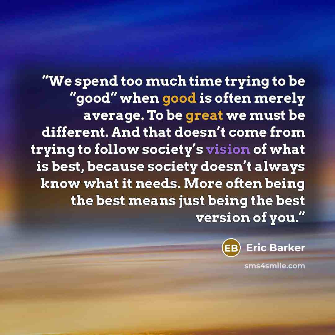 “We spend too much time trying to be “good” when good is often merely average. To be great we must be different. And that doesn’t come from trying to follow society’s vision of what is best, because society doesn’t always know what it needs. More often being the best means just being the best…” quote by Eric Barker