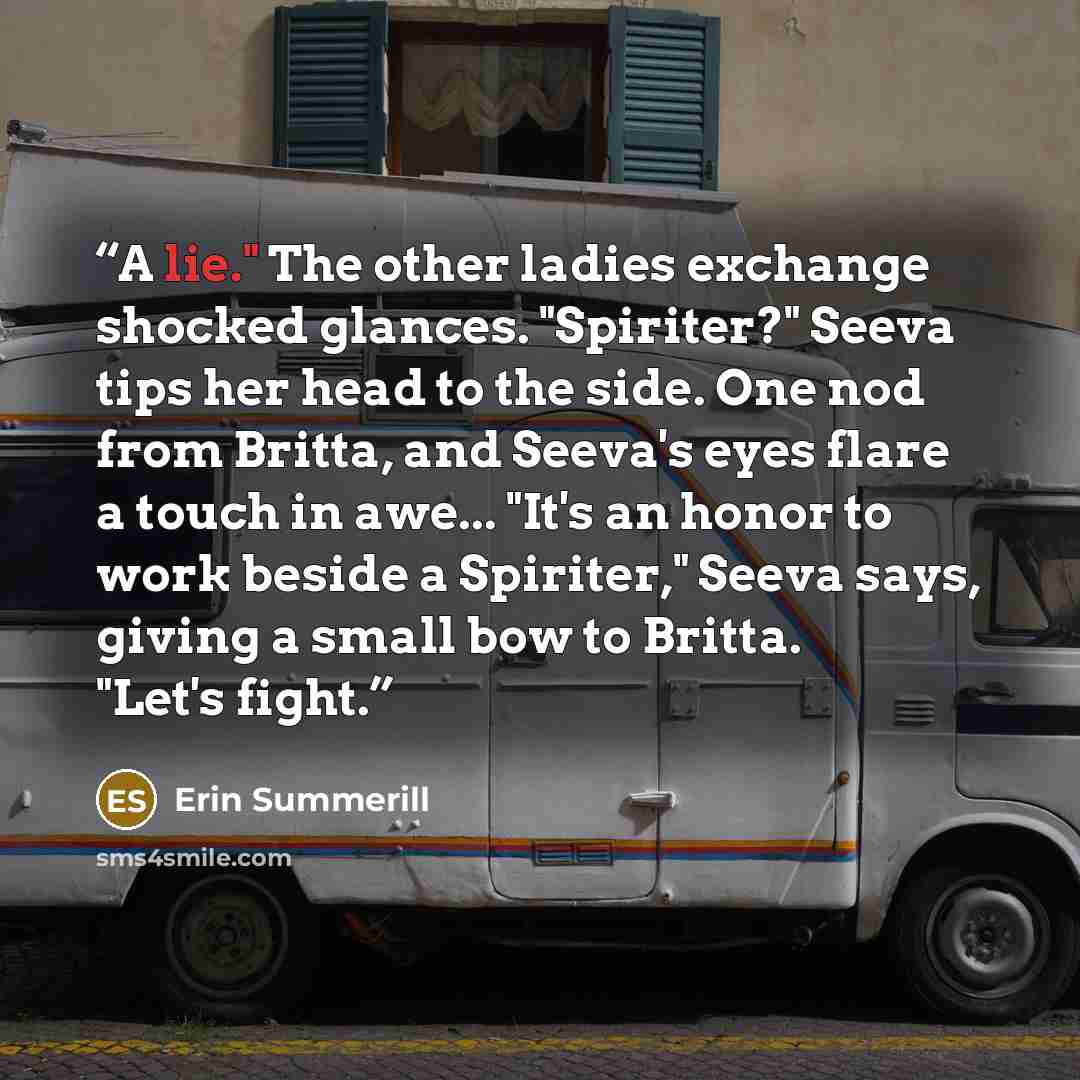 “A lie." The other ladies exchange shocked glances. "Spiriter?" Seeva tips her head to the side. One nod from Britta, and Seeva's eyes flare a touch in awe... "It's an honor to work beside a Spiriter," Seeva says, giving a small bow to Britta. "Let's fight.” quote by Erin Summerill