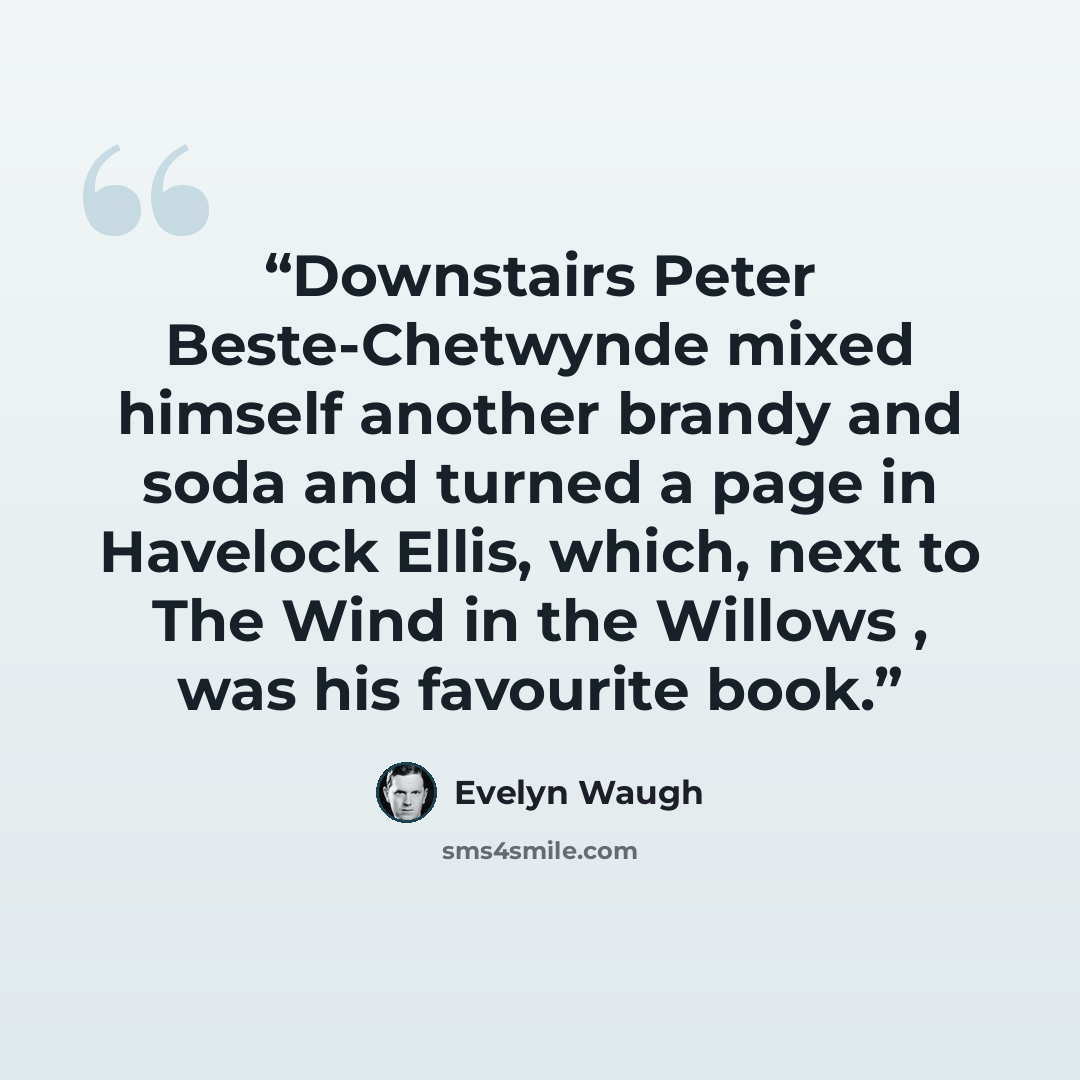 “Downstairs Peter Beste-Chetwynde mixed himself another brandy and soda and turned a page in Havelock Ellis, which, next to The Wind in the Willows , was his favourite book.” quote by Evelyn Waugh