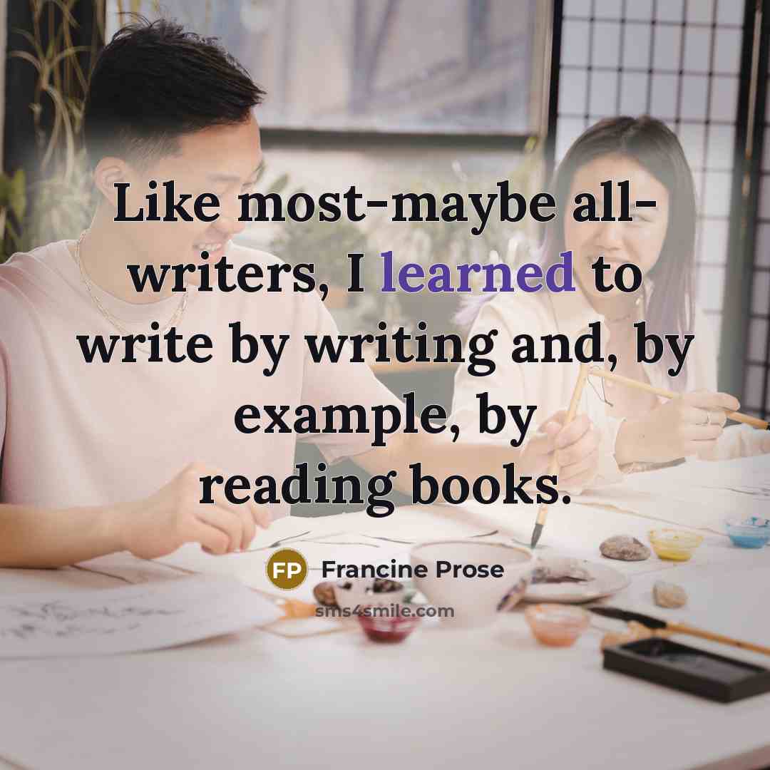 “Like most-maybe all- writers, I learned to write by writing and, by example, by reading books.” quote by Francine Prose