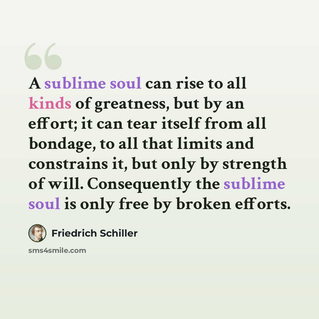 “A sublime soul can rise to all kinds of greatness, but by an effort; it can tear itself from all bondage, to all that limits and constrains it, but only by strength of will. Consequently the sublime soul is only free by broken efforts.” quote by Friedrich Schiller