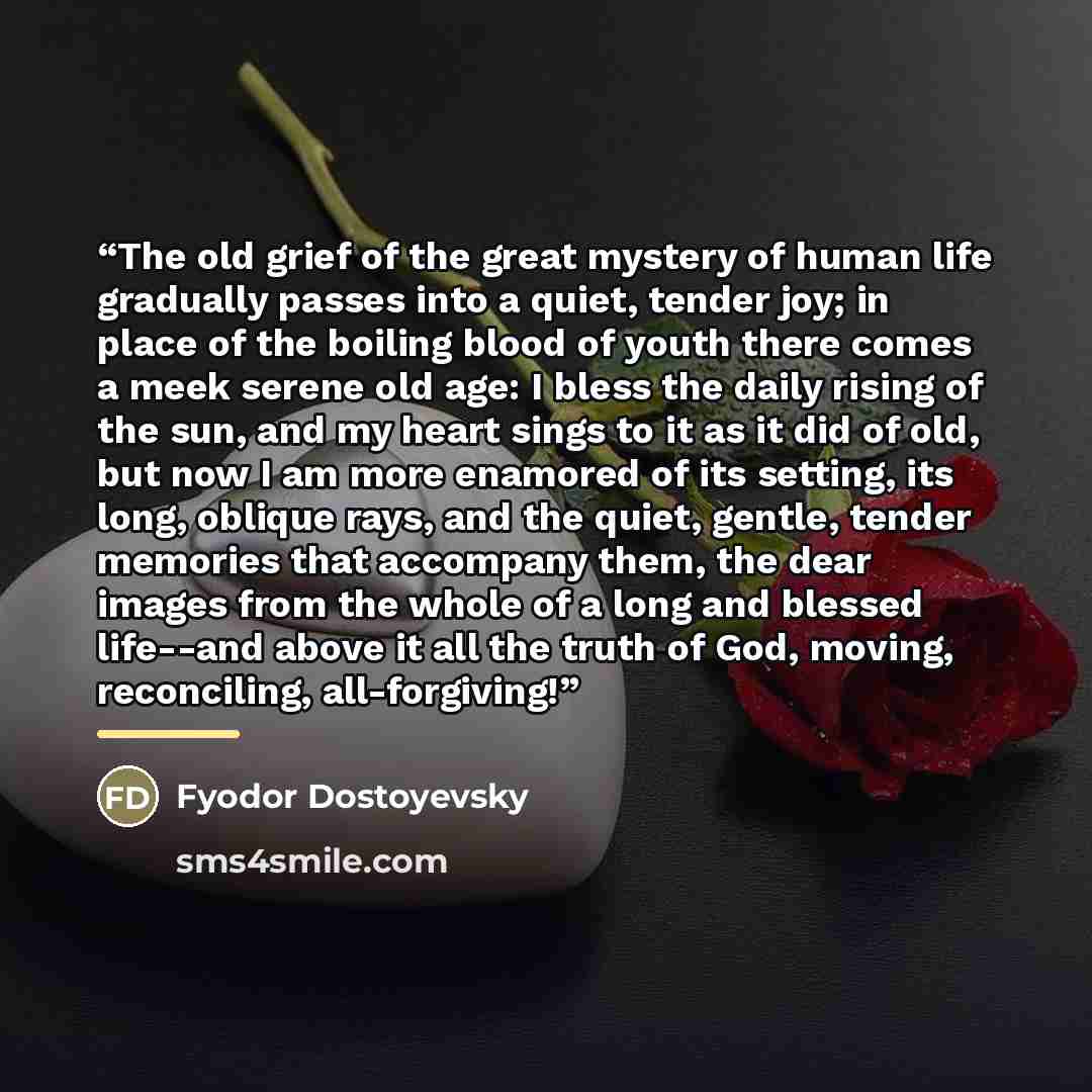 “The old grief of the great mystery of human life gradually passes into a quiet, tender joy; in place of the boiling blood of youth there comes a meek serene old age: I bless the daily rising of the sun, and my heart sings to it as it did of old, but now I am more enamored of its setting, its long…” quote by Fyodor Dostoyevsky