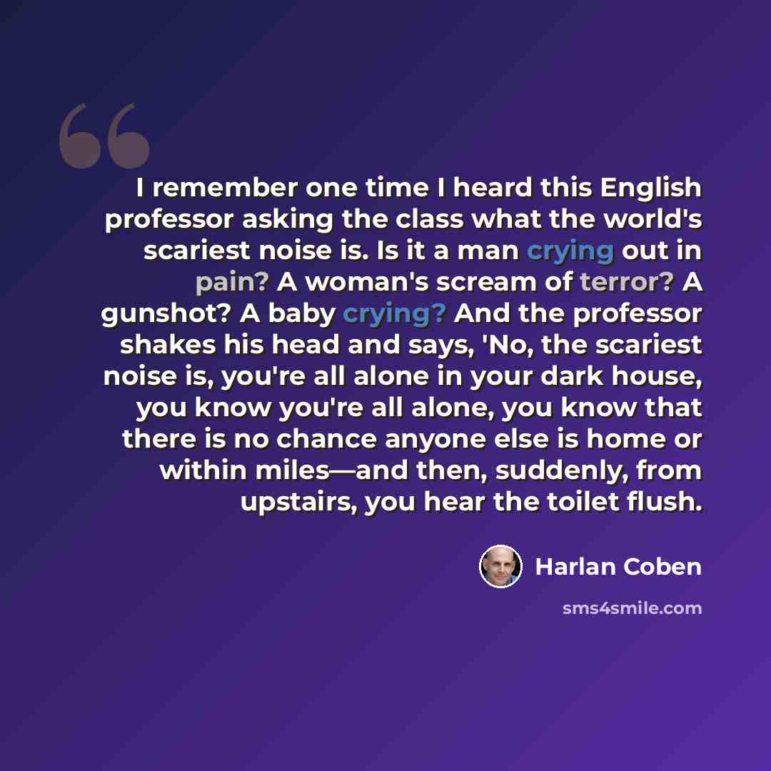 “I remember one time I heard this English professor asking the class what the world's scariest noise is. Is it a man crying out in pain? A woman's scream of terror? A gunshot? A baby crying? And the professor shakes his head and says, 'No, the scariest noise is, you're all alone in your dark house…” quote by Harlan Coben