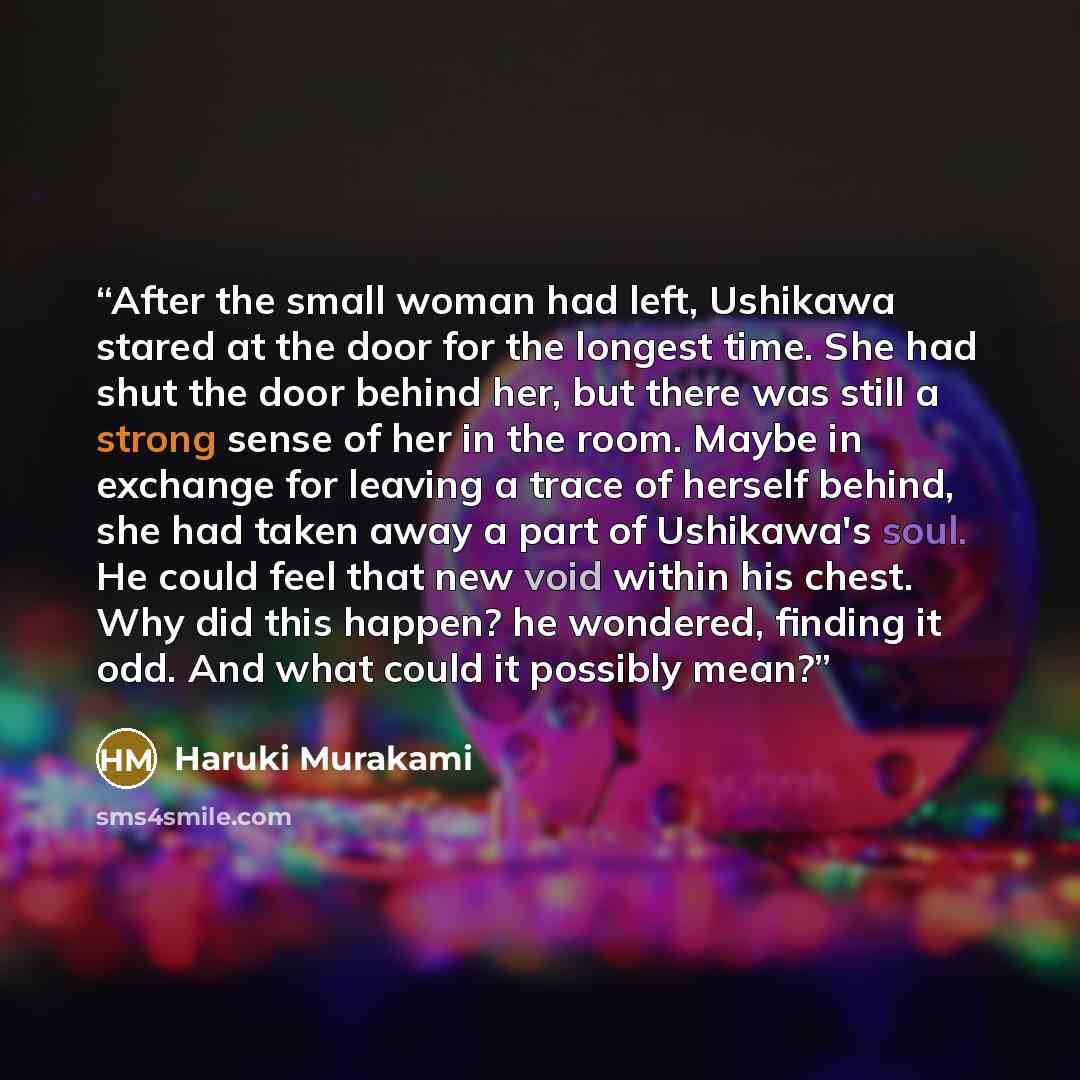 “After the small woman had left, Ushikawa stared at the door for the longest time. She had shut the door behind her, but there was still a strong sense of her in the room. Maybe in exchange for leaving a trace of herself behind, she had taken away a part of Ushikawa's soul. He could feel that new…” quote by Haruki Murakami