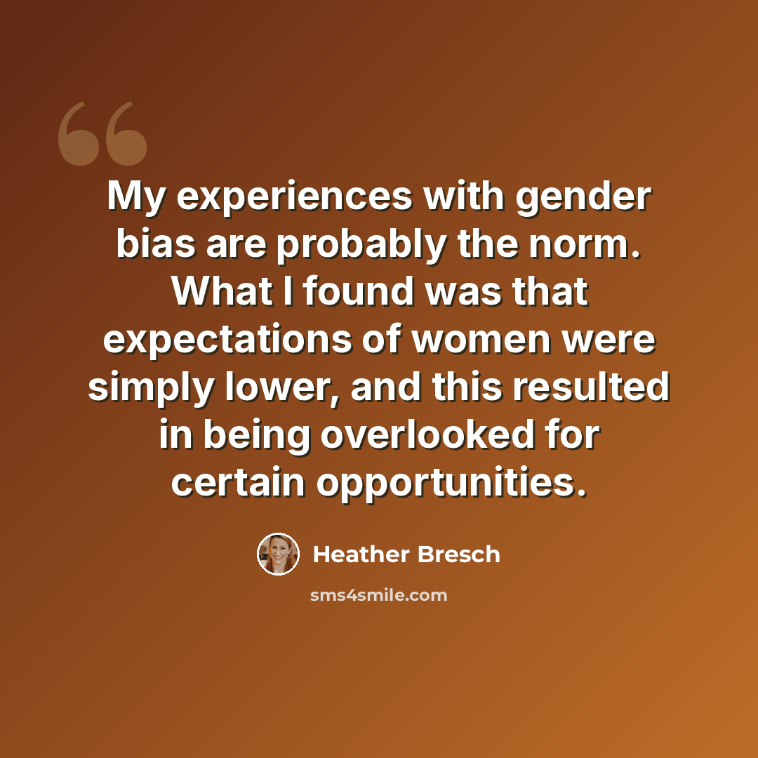 “My experiences with gender bias are probably the norm. What I found was that expectations of women were simply lower, and this resulted in being overlooked for certain opportunities.” quote by Heather Bresch