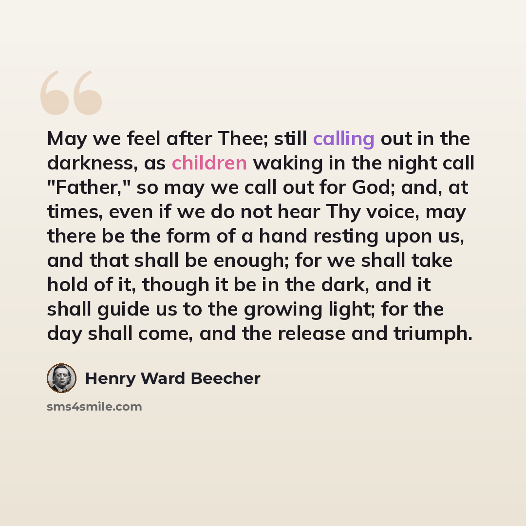 “May we feel after Thee; still calling out in the darkness, as children waking in the night call "Father," so may we call out for God; and, at times, even if we do not hear Thy voice, may there be the form of a hand resting upon us, and that shall be enough; for we shall take hold of it, though it…” quote by Henry Ward Beecher